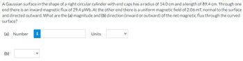 A Gaussian surface in the shape of a right circular cylinder with end caps has a radius of 14.0 cm and a length of 89.4 cm. Through one
end there is an inward magnetic flux of 29.4 µWb. At the other end there is a uniform magnetic field of 2.06 mT, normal to the surface
and directed outward. What are the (a) magnitude and (b) direction (inward or outward) of the net magnetic flux through the curved
surface?
(a) Number i
(b)
Units