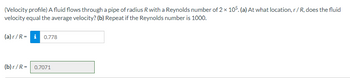 **Velocity Profile Analysis**

A fluid flows through a pipe of radius \( R \) with a Reynolds number of \( 2 \times 10^5 \). 

**Question (a):** At what location, \( r / R \), does the fluid velocity equal the average velocity?

- **Answer (a):** \( r / R = 0.778 \)

**Question (b):** Repeat if the Reynolds number is 1000.

- **Answer (b):** \( r / R = 0.7071 \)

**Explanation:**

This analysis determines the specific radial location \((r)\) within a pipe where the fluid velocity equals the average velocity, for two different flow conditions based on Reynolds numbers. The Reynolds number is a dimensionless quantity used to predict flow patterns in different fluid flow situations.