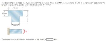 The beam shown is made of a nylon for which the allowable stress is 24 MPa in tension and 31 MPa in compression. Determine the
largest couple M that can be applied to the beam if d = 40 mm.
40 mm
15 mm
20 mm
d
The largest couple M that can be applied to the beam is
N-m.