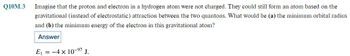 Q10M.3
Imagine that the proton and electron in a hydrogen atom were not charged. They could still form an atom based on the
gravitational (instead of electrostatic) attraction between the two quantons. What would be (a) the minimum orbital radius
and (b) the minimum energy of the electron in this gravitational atom?
Answer
E₁ = 4 x 10-⁹7 J.