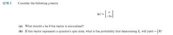 Q7B.2
Consider the following q-vector
ly) =
[-2]
(a) What should a be if the vector is normalized?
(b) If this vector represents a quanton's spin state, what is the probability that determining S₂ will yield -ħ?