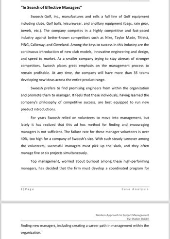 "In Search of Effective Managers"
Swoosh Golf, Inc., manufactures and sells a full line of Golf equipment
including clubs, Golf balls, leisurewear, and ancillary equipment (bags, rain gear,
towels, etc.). The company competes in a highly competitive and fast-paced
industry against better-known competitors such as Nike, Taylor Made, Titleist,
PING, Calloway, and Cleveland. Among the keys to success in this industry are the
continuous introduction of new club models, innovative engineering and design,
and speed to market. As a smaller company trying to stay abreast of stronger
competitors, Swoosh places great emphasis on the management process to
remain profitable. At any time, the company will have more than 35 teams
developing new ideas across the entire product range.
Swoosh prefers to find promising engineers from within the organization
and promote them to manager. It feels that these individuals, having learned the
company's philosophy of competitive success, are best equipped to run new
product introductions.
For years Swoosh relied on volunteers to move into management, but
lately it has realized that this ad hoc method for finding and encouraging
managers is not sufficient. The failure rate for these manager volunteers is over
40%, too high for a company of Swoosh's size. With such steady turnover among
the volunteers, successful managers must pick up the slack, and they often
manage five or six projects simultaneously.
Top management, worried about burnout among these high-performing
managers, has decided that the firm must develop a coordinated program for
1| Page
Case Analysis
Modern Approach to Project Management
By: Shabin Shaikh
finding new managers, including creating a career path in management within the
organization.