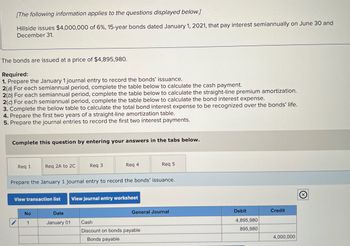 [The following information applies to the questions displayed below.]
Hillside issues $4,000,000 of 6%, 15-year bonds dated January 1, 2021, that pay interest semiannually on June 30 and
December 31.
The bonds are issued at a price of $4,895,980.
Required:
1. Prepare the January 1 journal entry to record the bonds' issuance.
2(a) For each semiannual period, complete the table below to calculate the cash payment.
2(b) For each semiannual period, complete the table below to calculate the straight-line premium amortization.
2(c) For each semiannual period, complete the table below to calculate the bond interest expense.
3. Complete the below table to calculate the total bond interest expense to be recognized over the bonds' life.
4. Prepare the first two years of a straight-line amortization table.
5. Prepare the journal entries to record the first two interest payments.
Complete this question by entering your answers in the tabs below.
Req 1
Req 2A to 2C
Req 3
Req 4
Req 5
Prepare the January 1 journal entry to record the bonds' issuance.
********
View transaction list
View journal entry worksheet
…..…..
No
Date
General Journal
1
January 01
Cash
Discount on bonds payable
Bonds payable
Debit
4,895,980
895,980
Credit
4,000,000