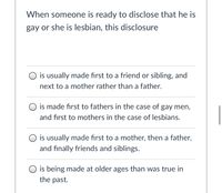 When someone is ready to disclose that he is
gay or she is lesbian, this disclosure
O is usually made first to a friend or sibling, and
next to a mother rather than a father.
O is made first to fathers in the case of gay men,
and first to mothers in the case of lesbians.
O is usually made fırst to a mother, then a father,
and finally friends and siblings.
O is being made at older ages than was true in
the past.
