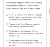 In Phinney's stages of ethnic/racial identity
development, a person in the achieved
ethnic identity stage is most likely to say,
"I don't go looking for my culture. I just go by
what my parents say and do, and what they
tell me to do, the way they are."
"My past is just there; I have no reason to
worry about it. I'm American now."
"People put me down because l'm from
Mexico, but I don't care anymore. I can accept
myself more."
"I think people should know what Black
people had to go through to get to where we
are now."
