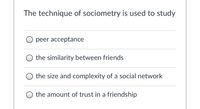 ### The Technique of Sociometry

#### The technique of sociometry is used to study:

- ○ Peer acceptance
- ○ The similarity between friends
- ○ The size and complexity of a social network
- ○ The amount of trust in a friendship

Sociometry involves measuring social relationships and dynamics within a group. The listed options are key areas that sociometry can help explore, providing valuable insights into interpersonal connections and group structure.