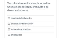 The cultural norms for when, how, and to
whom emotions should, or shouldn't, be
shown are known as
emotional display rules
O emotional interpretation
sociocultural emotion
O emotiguides
