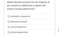 ### Understanding Adolescent Self-Esteem: Key Domains

#### Question:
**Which domain accounts for the majority of the variance or difference in global self-esteem among adolescents?**

#### Options:
1. Scholastic Competence
2. Behavioral Conduct
3. Social Competence
4. Physical Appearance

---

### Explanation of Domains:

**1. Scholastic Competence:**
   - Refers to the perception of one’s academic abilities and performance in school settings. This includes grades, understanding of subjects, and overall ability to succeed in educational settings.

**2. Behavioral Conduct:**
   - Entails how adolescents perceive their own behavior in terms of rules, regulations, and social norms. This includes self-control, adherence to rules, and interactions within various authority structures.

**3. Social Competence:**
   - Relates to how well adolescents feel they perform in social interactions and relationships. This includes making friends, socializing, and participating in group activities.

**4. Physical Appearance:**
   - Involves the perception of one’s own physical looks and attractiveness. This can play a significant role during adolescence due to heightened sensitivity about appearance and comparisons with peers.

---

### Implications for Educational Practices:
Understanding which domain has the most significant impact on adolescent self-esteem is crucial for educators, parents, and policymakers. Addressing and supporting these areas can help improve overall well-being and academic performance in young individuals. 

**Note:** Each domain can uniquely influence self-esteem, and a comprehensive approach is often necessary to foster a supportive and confidence-building environment for adolescents.