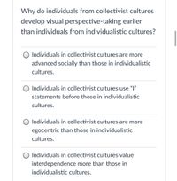 **Question**: Why do individuals from collectivist cultures develop visual perspective-taking earlier than individuals from individualistic cultures?

1. ○ Individuals in collectivist cultures are more advanced socially than those in individualistic cultures.
2. ○ Individuals in collectivist cultures use “I” statements before those in individualistic cultures.
3. ○ Individuals in collectivist cultures are more egocentric than those in individualistic cultures.
4. ○ Individuals in collectivist cultures value interdependence more than those in individualistic cultures.