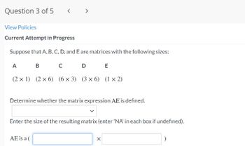 Question 3 of 5
<
View Policies
Current Attempt in Progress
Suppose that A, B, C, D, and E are matrices with the following sizes:
A
B
с
D
E
(2 x 1) (2 x 6) (6x3) (3x6) (1×2)
Determine whether the matrix expression AE is defined.
Enter the size of the resulting matrix (enter 'NA' in each box if undefined).
AE is a (
)
X