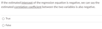 **Question:**

If the estimated *intercept* of the regression equation is negative, we can say the estimated *correlation coefficient* between the two variables is also negative.

- ○ True
- ○ False

**Explanation:**

This question tests your understanding of the relationship between the intercept of a regression equation and the correlation coefficient between two variables. In a regression equation of the form \( y = mx + b \), where \( b \) is the intercept, the sign of \( b \) does not determine the direction of the correlation between \( x \) and \( y \). Instead, it is the slope \( m \) that indicates the correlation's direction. A negative slope indicates a negative correlation, while a positive slope indicates a positive correlation. Therefore, this statement is false.