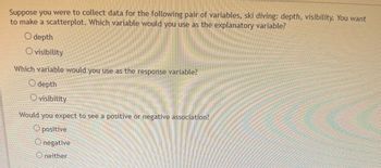 Suppose you were to collect data for the following pair of variables, ski diving: depth, visibility. You want
to make a scatterplot. Which variable would you use as the explanatory variable?
O depth
O visibility
Which variable would you use as the response variable?
depth
Ovisibility
you expect to see a positive or negative association?
O positive
Would
negative
Oneither