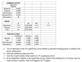 SUMMARY OUTPUT
Multiple R
R Square
Adj R Square
Standard Error
Observations
ANOVA
Regression
Statistics
Regression
Residual
Total
Intercept
Pool
0.8050
0.6480
0.6074
9.1987
30
Home Security
Mail Delivery
df
UNKOWN
UNKOWN
Regression output
29
Coefficients
14.0000
-1.0000
30.0000
0.2000
SS
4,050.0000
2,200.0000
6,250.0000
Std Error
7.0000
0.7000
5.2000
0.0800
MS
UNKOWN
UNKOWN
t Stat
2.0000
-1.4286
5.7692
2.5000
F
UNKOWN
a. Test to determine at the 5% significance level whether in ground swimming pools is related to the
house selling price.
b. State the population regression line.
C. Test the overall validity of the model at a 5% significance level.
d. If you identified variables in the model that are not related to the selling price of a home, and you
removed these variables, what will happen to R²? Explain.