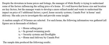 Despite the downturn in home prices and listings, the manager of 4Sale Realty is trying to understand
some of the factors influencing the selling price of a home. It's well known that house size and location
are key factors, but the manager wants to develop a more refined model and wants to understand the
impact on price of 3 additional factors; a pool, home security systems, Canada Post 'at home' mail
delivery. She asks you to investigate this and provide some insight.
A random sample of 30 homes are selected. For each home, the following information was gathered (all
figures are in thousands of dollars):
= House selling price
y
X₁ = In ground swimming pools
X2 = Security systems and floodlights
x3 = Home mail delivery by Canada Post
The sample data produced the following results: