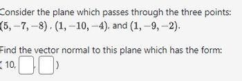 Consider the plane which passes through the three points:
(5,-7, -8), (1, -10, -4), and (1, -9,-2).
Find the vector normal to this plane which has the form:
10.