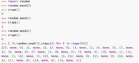 >>> import random
>>> random.seed (0)
>>> craps ()
>>> random.seed (1)
>>> craps ()
1
>>> random.seed (2)
>>> craps()
>>> [ (i, random.seed(i),craps()) for i in range (20)]
[(0, None, 0), (1, None, 1), (2, None, 0), (3, None, 1), (4, None, 0), (5, None,
1), (6, None, 0), (7, None, 1), (8, None, 0), (9, None, 0), (10, None, 1), 11,
None, 1), (12, None, 1), (13, None, 1), (14, None, 0), (15, None, 0), (16, None,
1), (17, None, 0), (18, None, 0), (19, None, 1)]
