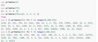 >>> primeFac (5)
[5]
>>> primeFac(72)
[2, 2, 2, 3, 3]
>>> primeFac(72)==[2, 2, 2, 3, 3]
True
>>> [ (i,primeFac(i)) for i in range(10,300,23)]
[(10, [2, 5]), (33, [3, 11]), (56, [2, 2, 2, 7]), (79, [79]), (102, [2, 3, 17]),
(125, [5, 5, 5]), (148, [2, 2, 37]), (171, [3, 3, 19]), (194, [2, 97]), (217,
[7, 31]), (240, [2, 2, 2, 2, 3, 5]), (263, [263]), (286, [2, 11, 13])]
>>> [ (i,primeFac(i)) for i in range(3,300,31)]
[(3, [3]), (34, [2, 17]), (65, [5, 13]), (96, [2, 2, 2, 2, 2, 3]), (127, [127]),
(158, [2, 79]), (189, [3, 3, 3, 7]), (220, [2, 2, 5, 11]), (251, [251]), (282,
[2, 3, 47])]
