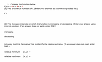 1. Consider the function below.
= -4x2 + 8x + 1
f(x)
(a) Find the critical numbers of f. (Enter your answers as a comma-separated list.)
X =
(b) Find the open intervals on which the function is increasing or decreasing. (Enter your answer using
interval notation. If an answer does not exist, enter DNE.)
increasing
decreasing
(c) Apply the First Derivative Test to identify the relative extrema. (If an answer does not exist, enter
DNE.)
relative minimum
(х, у)
relative maximum
(х, у) %3
