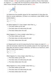A block of mass 1.80 kg is pushed up against a wall by a force i that makes
an angle of e - 50.0° angle with the horizontal as shown below. The coefficient of
static friction between the block and the wall is 0.300.
(a) Determine the possible values for the magnitude of p that allow the
block to remain stationary. (If there is no maximum, enter NONE in that
answer blank.)
|Pmaxl =
|Pmin!
(b) What happens if Pi has a larger value than Pmayl?
O The block slides up the wall.
O The block does not slide along the walI.
O The block slides down the wall.
What happens if Pi has a smaller value than Pminl?
O The block slides up the wall.
O The block does not slide along the walI.
O The block slides down the wall.
(c) Repeat parts (a) and (b) assuming the force makes an angle of e = 12.6°
with the horizontal. Determine the possible values for the magnitude of P
that allow the block to remain stationary. (If there is no maximum, enter
NONE in that answer blank.)
Pmayl =
|Pmin!
N
What happens if Pi has a larger value than Pmaxl?
O The block slides up the wall.
O The block does not slide along the walI.
O The block slides down the wall.
What happens if Pi has a smaller value than Pminl?
O The block slides up the wall.
O The block does not slide along the walI.
O The block slides down the wall.
