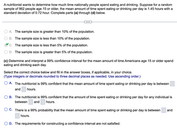 A nutritionist wants to determine how much time nationally people spend eating and drinking. Suppose for a random
sample of 962 people age 15 or older, the mean amount of time spent eating or drinking per day is 1.45 hours with a
standard deviation of 0.72 hour. Complete parts (a) through (d) below.
A. The sample size is greater than 10% of the population.
B. The sample size is less than 10% of the population.
C. The sample size is less than 5% of the population.
D. The sample size is greater than 5% of the population.
(c) Determine and interpret a 99% confidence interval for the mean amount of time Americans age 15 or older spend
eating and drinking each day.
Select the correct choice below and fill in the answer boxes, if applicable, in your choice.
(Type integers or decimals rounded to three decimal places as needed. Use ascending order.)
O A. The nutritionist is 99% confident that the mean amount of time spent eating or drinking per day is between
and hours.
OB. The nutritionist is 99% confident that the amount of time spent eating or drinking per day for any individual is
between and hours.
O C. There is a 99% probability that the mean amount of time spent eating or drinking per day is between and
hours.
D. The requirements for constructing a confidence interval are not satisfied.