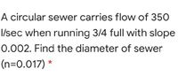 A circular sewer carries flow of 350
I/sec when running 3/4 full with slope
0.002. Find the diameter of sewer
(n=0.017) *
