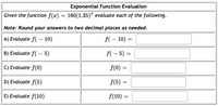 Exponential Function Evaluation
Given the function f(x) = 160(1.35)ª evaluate each of the following.
Note: Round your answers to two decimal places as needed.
A) Evaluate f( - 10)
f( – 10) =
B) Evaluate f( – 5)
f(- 5) =
C) Evaluate f(0)
f(0):
D) Evaluate f(5)
f(5) =
||
E) Evaluate f(10)
f(10) =
