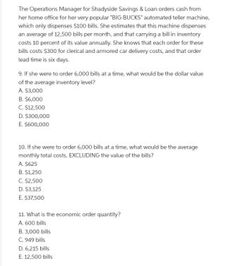 The Operations Manager for Shadyside Savings & Loan orders cash from
her home office for her very popular "BIG BUCKS" automated teller machine,
which only dispenses $100 bills. She estimates that this machine dispenses
an average of 12,500 bills per month, and that carrying a bill in inventory
costs 10 percent of its value annually. She knows that each order for these
bills costs $300 for clerical and armored car delivery costs, and that order
lead time is six days.
9. If she were to order 6,000 bills at a time, what would be the dollar value
of the average inventory level?
A. $3,000
B. $6,000
C. $12,500
D. $300,000
E. $600,000
10. If she were to order 6,000 bills at a time, what would be the average
monthly total costs, EXCLUDING the value of the bills?
A. $625
B. $1,250
C. $2,500
D. $3,125
E. $37,500
11. What is the economic order quantity?
A. 600 bills
B. 3,000 bills
C. 949 bills
D. 6,215 bills
E. 12,500 bills