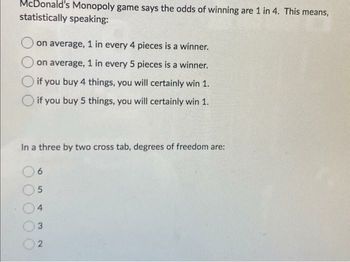 McDonald's Monopoly game says the odds of winning are 1 in 4. This means,
statistically speaking:
on average, 1 in every 4 pieces is a winner.
on average, 1 in every 5 pieces is a winner.
if you buy 4 things, you will certainly win 1.
if you buy 5 things, you will certainly win 1.
In a three by two cross tab, degrees of freedom are:
6
5
4
3
2