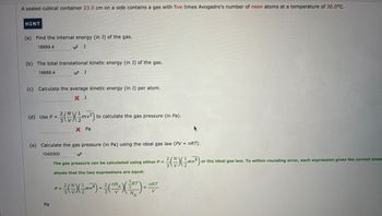 A sealed cubical container 23.0 cm on a side contains a gas with five times Avogadro's number of neon atoms at a temperature of 30.0°C.
HINT
(a) Find the internal energy (in J) of the gas.
18889.4
♥ J
(b) The total translational kinetic energy (in J) of the gas.
18889.4
♥ J
(c) Calculate the average kinetic energy (in J) per atom.
× J
2/N
(d) Use P =
3
를(쓴)(Imvz)
to calculate the gas pressure (in Pa).
× Pa
(e) Calculate the gas pressure (in Pa) using the ideal gas law (PV = nRT).
1040000
Pa
The gas pressure can be calculated using either P =
2/N
3
(~) (m²)
or the ideal gas law. To within rounding error, each expression gives the correct answ
shows that the two expressions are equal.
2
P =
3\V
를(쓴) (2m²)=증(~
2/nN
3 RT
nRT
A
2
=
3
V
N
A