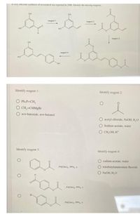 A very etticient synthesis of resveratrol was reported in 2006. Identify the missing reagents.
он
OH
reagent 1
reagent 2
но
reagent 3
он
reagent 4
но
Identify reagent 1:
Identify reagent 2:
O Ph3P CH,
O CH,=CHMgBr
O tert-butoxide, tert-butanol
O acetyl chloride, NaOH, H,O
O Sodium acetate, water
O CH,OH, H*
Identify reagent 3:
Identify reagent 4:
O sodium acetate, water
Pd(OAc), PPhy, A
O tetrabutylammonium fluoride
O NaOH, H,O
Pd(OAc),. PPh, A
Br-
Pd(OAc), PPh,, A
