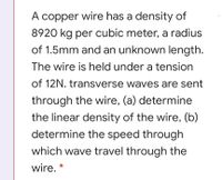 A copper wire has a density of
8920 kg per cubic meter, a radius
of 1.5mm and an unknown length.
The wire is held under a tension
of 12N. transverse waves are sent
through the wire, (a) determine
the linear density of the wire, (b)
determine the speed through
which wave travel through the
wire. *
