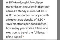 A 200-km-long high-voltage
transmission line 2 cm in diameter
carries a steady current of 1000
A. If the conductor is copper with
a free charge density of 8.50 x
1028 electrons per cubic meter,
how many years does it take one
electron to travel the full length
ofthe cable? *
