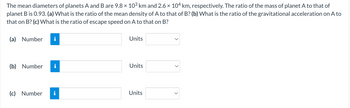 The mean diameters of planets A and B are 9.8 × 10³ km and 2.6 × 104 km, respectively. The ratio of the mass of planet A to that of
planet B is 0.93. (a) What is the ratio of the mean density of A to that of B? (b) What is the ratio of the gravitational acceleration on A to
that on B? (c) What is the ratio of escape speed on A to that on B?
(a) Number
(b) Number
(c) Number
i
Units
Units
Units