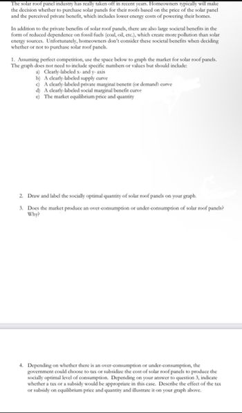 The solar roof panel industry has really taken off in recent years. Homeowners typically will make
the decision whether to purchase solar panels for their roofs based on the price of the solar panel
and the perceived private benefit, which includes lower energy costs of powering their homes.
In addition to the private benefits of solar roof panels, there are also large societal benefits in the
form of reduced dependence on fossil fuels (coal, oil, etc.), which create more pollution than solar
energy sources. Unfortunately, homeowners don't consider these societal benefits when deciding
whether or not to purchase solar roof panels.
1. Assuming perfect competition, use the space below to graph the market for solar roof panels.
The graph does not need to include specific numbers or values but should include:
a) Clearly-labeled x- and y-axis
b) A clearly-labeled supply curve
c) A clearly-labeled private marginal benefit (or demand) curve
d) A clearly-labeled social marginal benefit curve
e) The market equilibrium price and quantity
2. Draw and label the socially optimal quantity of solar roof panels on your graph.
3. Does the market produce an over-consumption or under-consumption of solar roof panels?
Why?
4. Depending on whether there is an over-consumption or under-consumption, the
government could choose to tax or subsidize the cost of solar roof panels to produce the
socially optimal level of consumption. Depending on your answer to question 3, indicate
whether a tax or a subsidy would be appropriate in this case. Describe the effect of the tax
or subsidy on equilibrium price and quantity and illustrate it on your graph above.