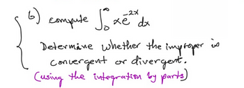 **Problem Statement:**
   
Compute the integral \(\int_{0}^{\infty} x e^{-2x} \, dx\).

Determine whether the improper integral is convergent or divergent.

*(Using the integration by parts)*

---

The problem involves evaluating an improper integral from \(0\) to \(\infty\) of the function \(x e^{-2x}\). The solution requires using the technique of integration by parts, which is suitable for integrals involving products of polynomial and exponential functions. After computing the integral, assess its convergence or divergence.