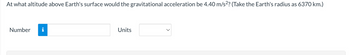 At what altitude above Earth's surface would the gravitational acceleration be 4.40 m/s²? (Take the Earth's radius as 6370 km.)
Number
Units