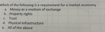 Which of the following is a requirement for a market economy
a. Money as a medium of exchange
b. Property rights
C. Trust
d. Physical infrastructure
e. All of the above