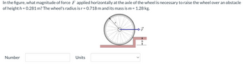 In the figure, what magnitude of force F applied horizontally at the axle of the wheel is necessary to raise the wheel over an obstacle
of height h = 0.281 m? The wheel's radius is r = 0.718 m and its mass is m = 1.28 kg.
O
Number
Units
h