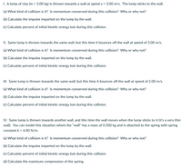I. A lump of clay (m = 3.00 kg) is thrown towards a wall at speed v = 3.00 m/s. The lump sticks to the wall.
(a) What kind of collision is it? Is momentum conserved during this collision? Why or why not?
(b) Calculate the impulse imparted on the lump by the wall.
(c) Calculate percent of initial kinetic energy lost during this collision.
II. Same lump is thrown towards the same wall, but this time it bounces off the wall at speed of 3.00 m/s.
(a) What kind of collision is it? Is momentum conserved during this collision? Why or why not?
(b) Calculate the impulse imparted on the lump by the wall.
(c) Calculate percent of initial kinetic energy lost during this collision.
III. Same lump is thrown towards the same wall, but this time it bounces off the wall at speed of 2.00 m/s.
(a) What kind of collision is it? Is momentum conserved during this collision? Why or why not?
(b) Calculate the impulse imparted on the lump by the wall.
(c) Calculate percent of initial kinetic energy lost during this collision.
IV. Same lump is thrown towards another wall, and this time the wall moves when the lump sticks to it (it's a very thin
wall). You can model this situation where the "wall" has a mass of 0.500 kg and is attached to the spring with spring
constant k = 4.00 N/m.
(a) What kind of collision is it? Is momentum conserved during this collision? Why or why not?
(b) Calculate the impulse imparted on the lump by the wall.
(c) Calculate percent of initial kinetic energy lost during this collision.
(d) Calculate the maximum compression of the spring.
