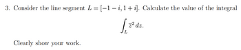 3. Consider the line segment L = [-1-i, 1 + i]. Calculate the value of the integral
S₁
z² dz.
Clearly show your work.