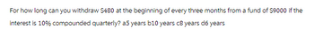 For how long can you withdraw $480 at the beginning of every three months from a fund of $9000 if the
interest is 10% compounded quarterly? a5 years b10 years c8 years d6 years