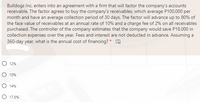 Bulldogs Inc. enters into an agreement with a firm that will factor the company's accounts
receivable. The factor agrees to buy the company's receivables, which average P100,000 per
month and have an average collection period of 30 days. The factor will advance up to 80% of
the face value of receivables at an annual rate of 10% and a charge fee of 2% on all receivables
purchased. The controller of the company estimates that the company would save P18,000 in
collection expenses over the year. Fees and interest are not deducted in advance. Assuming a
360-day year, what is the annual cost of financing? * O
O 12%
O 10%
O 14%
O 17.5%
