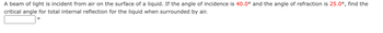 A beam of light is incident from air on the surface of a liquid. If the angle of incidence is 40.0° and the angle of refraction is 25.0°, find the
critical angle for total internal reflection for the liquid when surrounded by air.
O