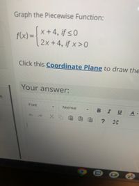 Graph the Piecewise Function:
Sx+4, if <0
f(x) =
2x +4, if x >0
Click this Coordinate Plane to draw the
Your answer:
Font
Normal
IU
ED
13
