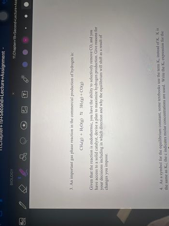 19
BIOLOGY
M.Chapter+19+Second+Lecture+Assignment
V
11.Chapter+19+Second+Lecture+Ass
3. An important gas phase reaction in the commercial production of hydrogen is:
CH4(g) + H₂O(g) 3H2(g) + CO(g)
Given that the reaction is endothermic, you have the ability to selectively remove CO, and you
have access to a solid catalyst, devise a plan to maximize hydrogen production. Give reasons for
your decisions including in which direction and why the equilibrium will shift as a result of
changes you impose.
4. As a symbol for the equilibrium constant, some textbooks use the term Ke instead of K. K is
the same as Ke; the c indicates molar concentrations are used. Write the Ke expression for the
