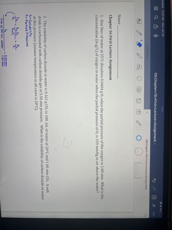 Student 8:53 AM Mon Jan 30
Q
no
Name
CHEMISTRY
S₂-KH P₂
S,
KH PI
Chapter 16 First Lecture Assignment
1. One liter of water at 25°C dissolves 0.0404 g 0₂2 when the partial pressure of the oxygen is 1.00 atm. What is the
concentration (in g/L) of oxygen in water when the partial pressure of O₂ is 159 mmHg in air above the water?
B
2. The solubility of carbon dioxide in water is 0.161 g CO₂ in 100. mL of water at 20°C and 1.00 atm CO₂. A soft
drink is carbonated with carbon dioxide gas at 5.50 atm pressure. What is the solubility of carbon dioxide in water
at this pressure (assume temperature in all cases is 20°C).
S=Solubility
P= Partial Pressure
P₂
P₁
09.Chapter+16+First+Lecture+Assignment
S₂
0.161 g/100 mL water
09.Chapter+16+First+Lecture+Assignment
5.50 atm
1.00 atm
@7% (
+