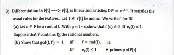 =
nt-1. It satisfies the
3) Differentiation D: F[t] - -> F[t], is linear and satisfies Dt¹
usual rules for derivatives. Let f € F[t] be monic. We write f for Df.
(a) Let c E F be a root of f. With p = t - c, show that f(c) #0 iff ep(f) = 1.
Suppose that F contains Q, the rational numbers.
(b) Show that gcd (f, f) = 1
iff
Iff
f = rad(f),
ep(f) ≤ 1
i.e.
V primes p of F[t]