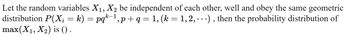 Let the random variables X₁, X₂ be independent of each other, well and obey the same geometric
distribution P(X; = k) = pqk−¹, p + q = 1, (k = 1, 2, ...), then the probability distribution of
max(X₁, X₂) is ().