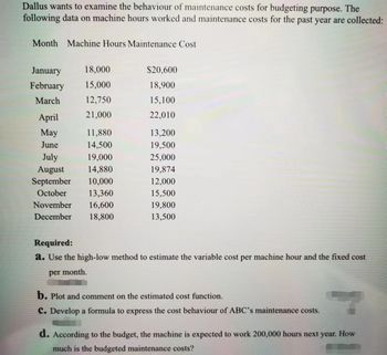 Dallus wants to examine the behaviour of maintenance costs for budgeting purpose. The
following data on machine hours worked and maintenance costs for the past year are collected:
Month Machine Hours Maintenance Cost
January
18,000
February 15,000
March
12,750
21,000
April
May
June
11,880
14,500
July
19,000
August
14,880
September 10,000
October
13,360
November 16,600
December 18,800
$20,600
18,900
15,100
22,010
13,200
19,500
25,000
19,874
12,000
15,500
19,800
13,500
Required:
a. Use the high-low method to estimate the variable cost per machine hour and the fixed cost
per month.
b. Plot and comment on the estimated cost function.
C. Develop a formula to express the cost behaviour of ABC's maintenance costs.
d. According to the budget, the machine is expected to work 200,000 hours next year. How
much is the budgeted maintenance costs?