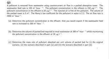 Q3
A pollutant is removed from wastewater using countercurrent air flow in a packed absorption tower. The
wastewater feed rate is 100 m³ hour 1. The pollutant concentration in the influent is 150 μg 1-¹. The
pollutant concentration in the effluent is 20 µg 1-¹. The injected air is free of the pollutant. The volume of
the packed tower is 5 m³. The Henry's law coefficient for the pollutant in water is 2.3. The air flow rate is
2000 m³ hour ¹.
(a) Determine the pollutant concentration in the effluent, that you would expect if the wastewater feed
rate is increased to 300 m³ hour -1.
(b) Determine the volume of packed bed required to treat wastewater at 300 m³ hour
the pollutant concentration in the effluent at 20 μg 1-¹.
whilst maintaining
(c) Determine the mass rate of pollutant absorbed per unit volume of packed bed for (i) the original
scenario, (ii) the scenario described in part (a) and (iii) the scenario described in part (b).